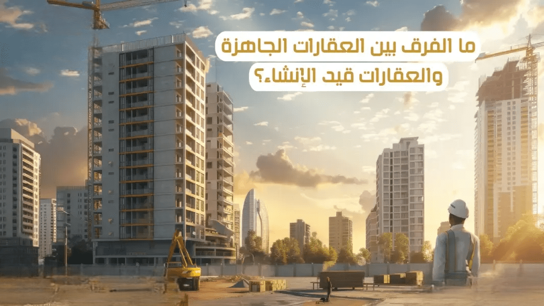 ما الفرق بين العقارات الجاهزة وتحت الإنشاء؟